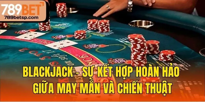 Blackjack – sự kết hợp hoàn hảo giữa may mắn và chiến thuật